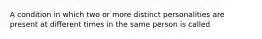 A condition in which two or more distinct personalities are present at different times in the same person is called