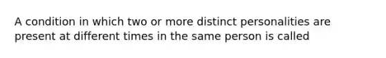 A condition in which two or more distinct personalities are present at different times in the same person is called