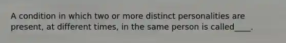 A condition in which two or more distinct personalities are present, at different times, in the same person is called____.