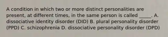 A condition in which two or more distinct personalities are present, at different times, in the same person is called _____. A. dissociative identity disorder (DID) B. plural personality disorder (PPD) C. schizophrenia D. dissociative personality disorder (DPD)