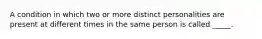 A condition in which two or more distinct personalities are present at different times in the same person is called _____.