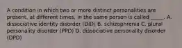 A condition in which two or more distinct personalities are present, at different times, in the same person is called _____. A. dissociative identity disorder (DID) B. schizophrenia C. plural personality disorder (PPD) D. dissociative personality disorder (DPD)