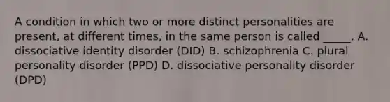 A condition in which two or more distinct personalities are present, at different times, in the same person is called _____. A. dissociative identity disorder (DID) B. schizophrenia C. plural personality disorder (PPD) D. dissociative personality disorder (DPD)