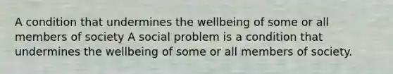 A condition that undermines the wellbeing of some or all members of society A social problem is a condition that undermines the wellbeing of some or all members of society.