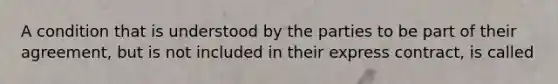 A condition that is understood by the parties to be part of their agreement, but is not included in their express contract, is called