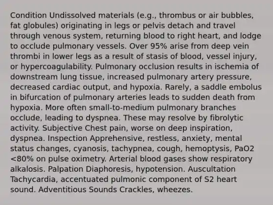 Condition Undissolved materials (e.g., thrombus or air bubbles, fat globules) originating in legs or pelvis detach and travel through venous system, returning blood to right heart, and lodge to occlude pulmonary vessels. Over 95% arise from deep vein thrombi in lower legs as a result of stasis of blood, vessel injury, or hypercoagulability. Pulmonary occlusion results in ischemia of downstream lung tissue, increased pulmonary artery pressure, decreased cardiac output, and hypoxia. Rarely, a saddle embolus in bifurcation of pulmonary arteries leads to sudden death from hypoxia. More often small-to-medium pulmonary branches occlude, leading to dyspnea. These may resolve by fibrolytic activity. Subjective Chest pain, worse on deep inspiration, dyspnea. Inspection Apprehensive, restless, anxiety, mental status changes, cyanosis, tachypnea, cough, hemoptysis, PaO2 <80% on pulse oximetry. Arterial blood gases show respiratory alkalosis. Palpation Diaphoresis, hypotension. Auscultation Tachycardia, accentuated pulmonic component of S2 heart sound. Adventitious Sounds Crackles, wheezes.