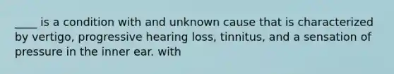 ____ is a condition with and unknown cause that is characterized by vertigo, progressive hearing loss, tinnitus, and a sensation of pressure in the inner ear. with