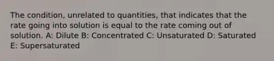 The condition, unrelated to quantities, that indicates that the rate going into solution is equal to the rate coming out of solution. A: Dilute B: Concentrated C: Unsaturated D: Saturated E: Supersaturated