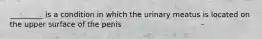 _________ is a condition in which the urinary meatus is located on the upper surface of the penis