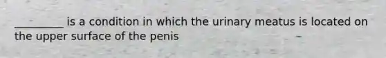 _________ is a condition in which the urinary meatus is located on the upper surface of the penis