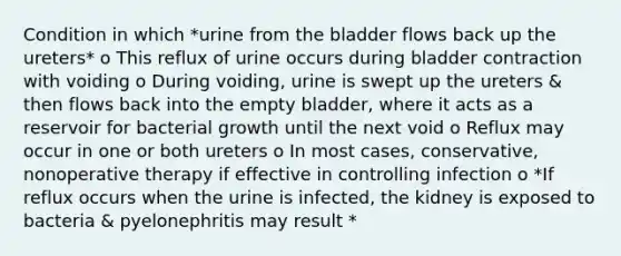 Condition in which *urine from the bladder flows back up the ureters* o This reflux of urine occurs during bladder contraction with voiding o During voiding, urine is swept up the ureters & then flows back into the empty bladder, where it acts as a reservoir for bacterial growth until the next void o Reflux may occur in one or both ureters o In most cases, conservative, nonoperative therapy if effective in controlling infection o *If reflux occurs when the urine is infected, the kidney is exposed to bacteria & pyelonephritis may result *