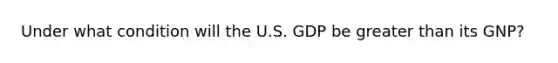 Under what condition will the U.S. GDP be <a href='https://www.questionai.com/knowledge/ktgHnBD4o3-greater-than' class='anchor-knowledge'>greater than</a> its GNP?