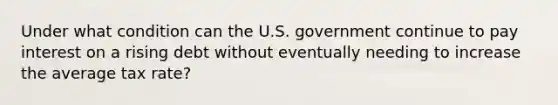 Under what condition can the U.S. government continue to pay interest on a rising debt without eventually needing to increase the average tax rate?