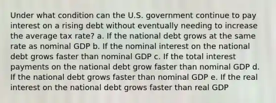 Under what condition can the U.S. government continue to pay interest on a rising debt without eventually needing to increase the average tax rate? a. If the national debt grows at the same rate as nominal GDP b. If the nominal interest on the national debt grows faster than nominal GDP c. If the total interest payments on the national debt grow faster than nominal GDP d. If the national debt grows faster than nominal GDP e. If the real interest on the national debt grows faster than real GDP