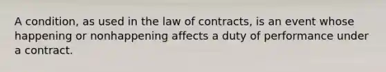 A condition, as used in the law of contracts, is an event whose happening or nonhappening affects a duty of performance under a contract.