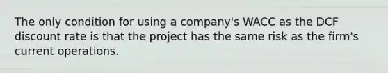 The only condition for using a company's WACC as the DCF discount rate is that the project has the same risk as the firm's current operations.