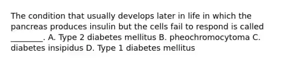 The condition that usually develops later in life in which the pancreas produces insulin but the cells fail to respond is called​ ________. A. Type 2 diabetes mellitus B. pheochromocytoma C. diabetes insipidus D. Type 1 diabetes mellitus