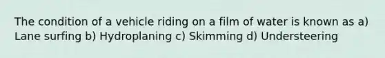 The condition of a vehicle riding on a film of water is known as a) Lane surfing b) Hydroplaning c) Skimming d) Understeering