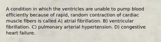 A condition in which the ventricles are unable to pump blood efficiently because of rapid, random contraction of cardiac muscle fibers is called A) atrial fibrillation. B) ventricular fibrillation. C) pulmonary arterial hypertension. D) congestive heart failure.