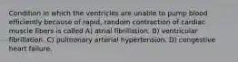 Condition in which the ventricles are unable to pump blood efficiently because of rapid, random contraction of cardiac muscle fibers is called A) atrial fibrillation. B) ventricular fibrillation. C) pulmonary arterial hypertension. D) congestive heart failure.