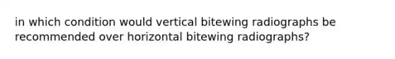 in which condition would vertical bitewing radiographs be recommended over horizontal bitewing radiographs?