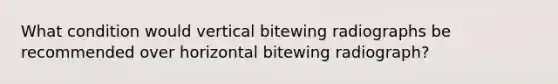 What condition would vertical bitewing radiographs be recommended over horizontal bitewing radiograph?