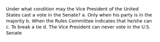 Under what condition may the Vice President of the United States cast a vote in the Senate? a. Only when his party is in the majority b. When the Rules Committee indicates that he/she can c. To break a tie d. The Vice President can never vote in the U.S. Senate