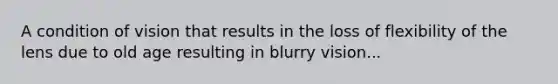 A condition of vision that results in the loss of flexibility of the lens due to old age resulting in blurry vision...