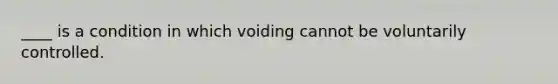 ____ is a condition in which voiding cannot be voluntarily controlled.