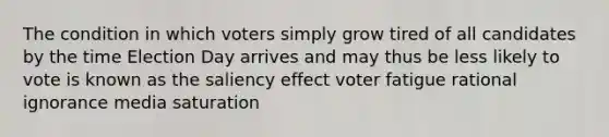 The condition in which voters simply grow tired of all candidates by the time Election Day arrives and may thus be less likely to vote is known as the saliency effect voter fatigue rational ignorance media saturation