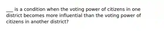 ___ is a condition when the voting power of citizens in one district becomes more influential than the voting power of citizens in another district?