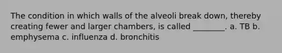 The condition in which walls of the alveoli break down, thereby creating fewer and larger chambers, is called ________. a. TB b. emphysema c. influenza d. bronchitis