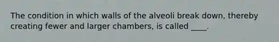 The condition in which walls of the alveoli break down, thereby creating fewer and larger chambers, is called ____.