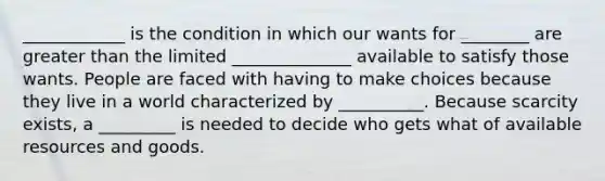 ____________ is the condition in which our wants for ________ are greater than the limited ______________ available to satisfy those wants. People are faced with having to make choices because they live in a world characterized by __________. Because scarcity exists, a _________ is needed to decide who gets what of available resources and goods.
