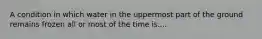 A condition in which water in the uppermost part of the ground remains frozen all or most of the time is....