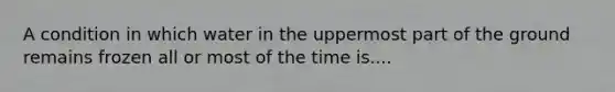 A condition in which water in the uppermost part of the ground remains frozen all or most of the time is....