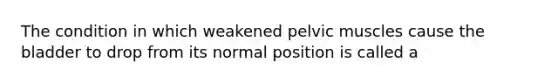 The condition in which weakened pelvic muscles cause the bladder to drop from its normal position is called a