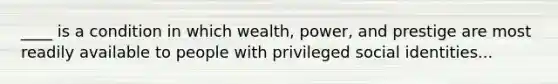 ____ is a condition in which wealth, power, and prestige are most readily available to people with privileged social identities...