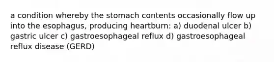 a condition whereby the stomach contents occasionally flow up into the esophagus, producing heartburn: a) duodenal ulcer b) gastric ulcer c) gastroesophageal reflux d) gastroesophageal reflux disease (GERD)