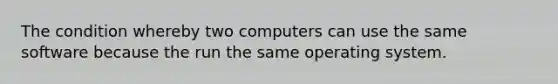 The condition whereby two computers can use the same software because the run the same operating system.