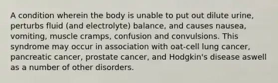 A condition wherein the body is unable to put out dilute urine, perturbs fluid (and electrolyte) balance, and causes nausea, vomiting, muscle cramps, confusion and convulsions. This syndrome may occur in association with oat-cell lung cancer, pancreatic cancer, prostate cancer, and Hodgkin's disease aswell as a number of other disorders.