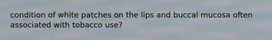 condition of white patches on the lips and buccal mucosa often associated with tobacco use?