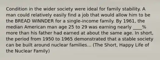 Condition in the wider society were ideal for family stability. A man could relatively easily find a job that would allow him to be the BREAD WINNDER for a single-income family. By 1961, the median American man age 25 to 29 was earning nearly ____% more than his father had earned at about the same age. In short, the period from 1950 to 1965 demonstrated that a stable society can be built around nuclear families... (The Short, Happy Life of the Nuclear Family)