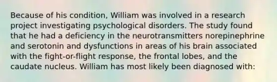 Because of his condition, William was involved in a research project investigating psychological disorders. The study found that he had a deficiency in the neurotransmitters norepinephrine and serotonin and dysfunctions in areas of his brain associated with the fight-or-flight response, the frontal lobes, and the caudate nucleus. William has most likely been diagnosed with: