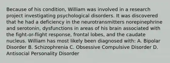 Because of his condition, William was involved in a research project investigating psychological disorders. It was discovered that he had a deficiency in the neurotransmitters norepinephrine and serotonin, dysfunctions in areas of his brain associated with the fight-or-flight response, frontal lobes, and the caudate nucleus. William has most likely been diagnosed with: A. Bipolar Disorder B. Schizophrenia C. Obsessive Compulsive Disorder D. Antisocial Personality Disorder