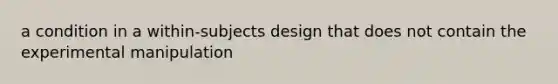 a condition in a within-subjects design that does not contain the experimental manipulation