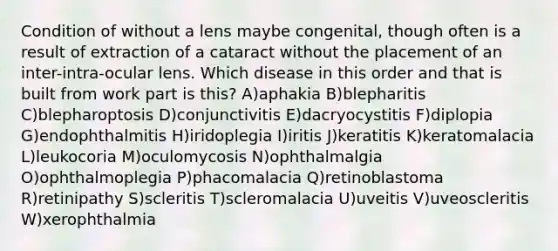 Condition of without a lens maybe congenital, though often is a result of extraction of a cataract without the placement of an inter-intra-ocular lens. Which disease in this order and that is built from work part is this? A)aphakia B)blepharitis C)blepharoptosis D)conjunctivitis E)dacryocystitis F)diplopia G)endophthalmitis H)iridoplegia I)iritis J)keratitis K)keratomalacia L)leukocoria M)oculomycosis N)ophthalmalgia O)ophthalmoplegia P)phacomalacia Q)retinoblastoma R)retinipathy S)scleritis T)scleromalacia U)uveitis V)uveoscleritis W)xerophthalmia