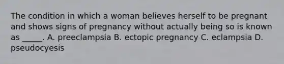 The condition in which a woman believes herself to be pregnant and shows signs of pregnancy without actually being so is known as _____. A. preeclampsia B. ectopic pregnancy C. eclampsia D. pseudocyesis