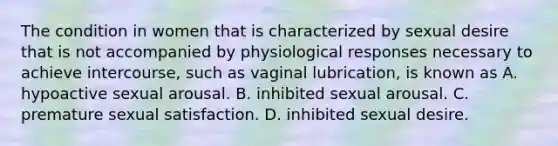 The condition in women that is characterized by sexual desire that is not accompanied by physiological responses necessary to achieve intercourse, such as vaginal lubrication, is known as A. hypoactive sexual arousal. B. inhibited sexual arousal. C. premature sexual satisfaction. D. inhibited sexual desire.