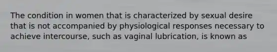 The condition in women that is characterized by sexual desire that is not accompanied by physiological responses necessary to achieve intercourse, such as vaginal lubrication, is known as